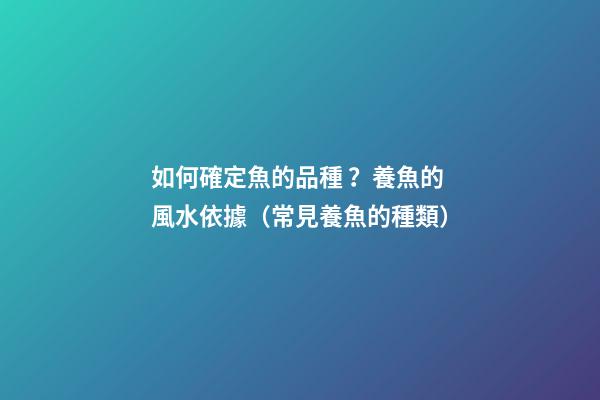 如何確定魚的品種？養魚的風水依據（常見養魚的種類）